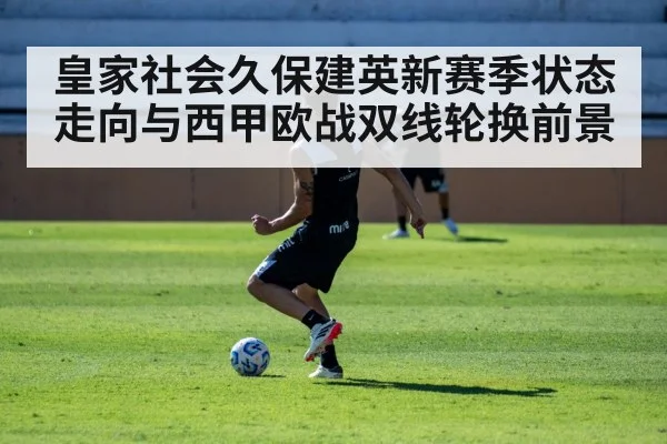 皇家社会久保建英新赛季状态走向与西甲欧战双线轮换前景